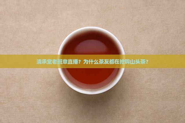 清承堂老班章直播？为什么茶友都在抢购山头茶？
