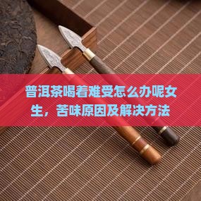 普洱茶喝着难受怎么办呢女生，苦味原因及解决方法