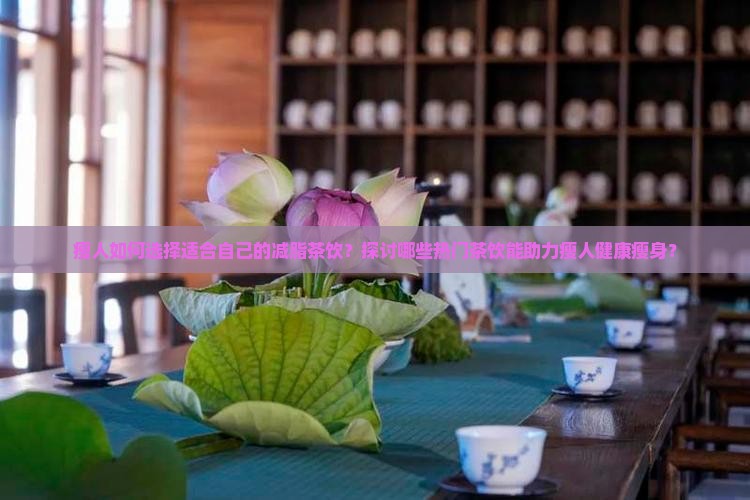 瘦人如何选择适合自己的减脂茶饮？探讨哪些热门茶饮能助力瘦人健康瘦身？