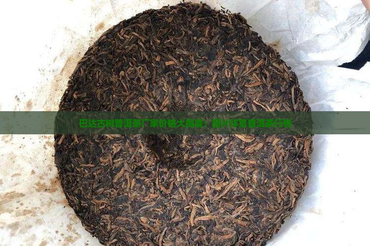 巴达古树普洱茶厂家价格大揭底：图片详览普洱茶行情