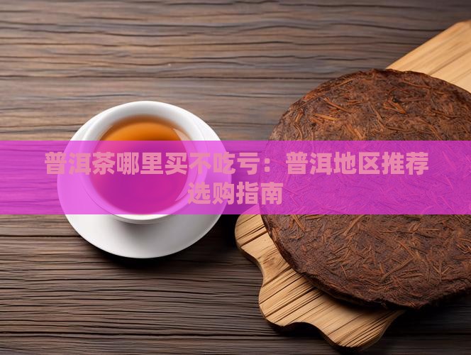 普洱茶哪里买不吃亏：普洱地区推荐选购指南