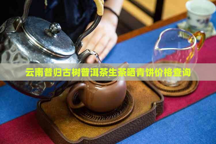 云南昔归古树普洱茶生茶晒青饼价格查询