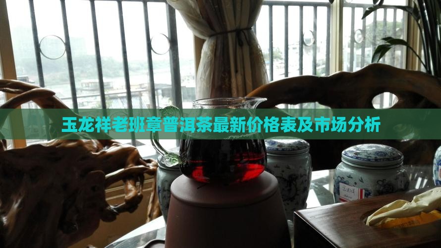 玉龙祥老班章普洱茶最新价格表及市场分析