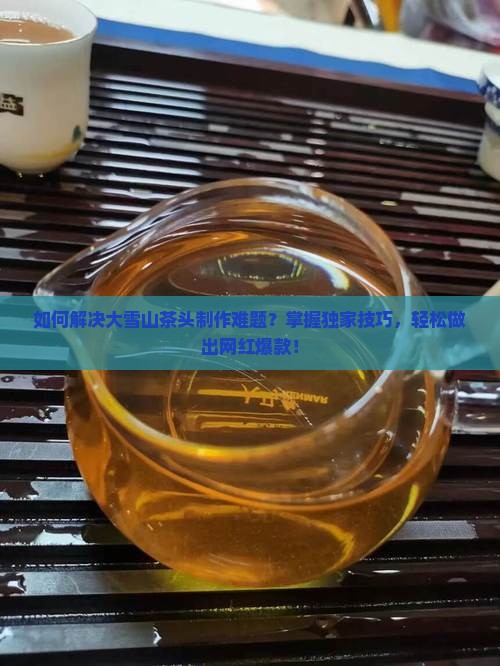 如何解决大雪山茶头制作难题？掌握独家技巧，轻松做出网红爆款！
