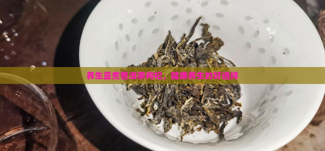 养生壶煮普洱茶枸杞,健康养生的好选择 养生壶煮普洱茶枸杞,健康养生的好选择