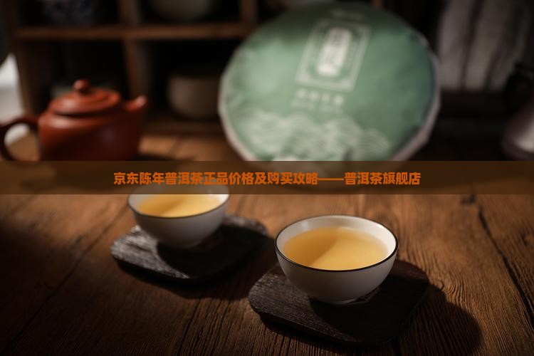 京东陈年普洱茶正品价格及购买攻略——普洱茶旗舰店