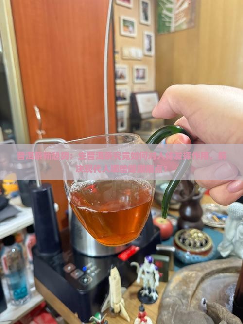 普洱茶新趋势：生普洱茶究竟如何对人体发挥作用，解决现代人哪些健康痛点？