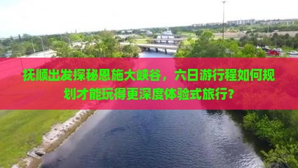 抚顺出发探秘恩施大峡谷，六日游行程如何规划才能玩得更深度体验式旅行？