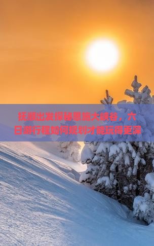 抚顺出发探秘恩施大峡谷，六日游行程如何规划才能玩得更深度体验式旅行？
