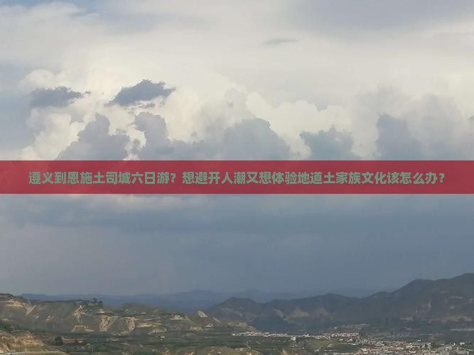 遵义到恩施土司城六日游？想避开人潮又想体验地道土家族文化该怎么办？