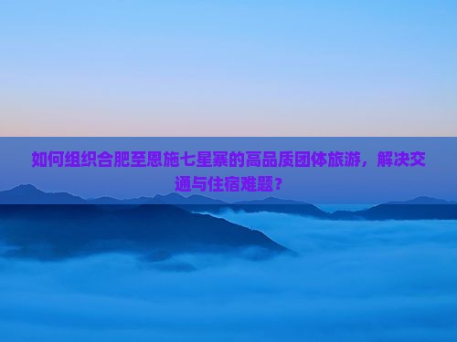如何组织合肥至恩施七星寨的高品质团体旅游，解决交通与住宿难题？