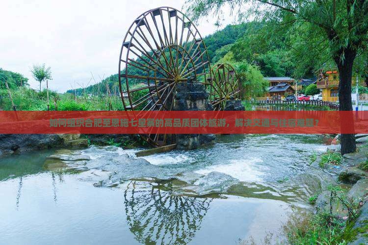 如何组织合肥至恩施七星寨的高品质团体旅游，解决交通与住宿难题？