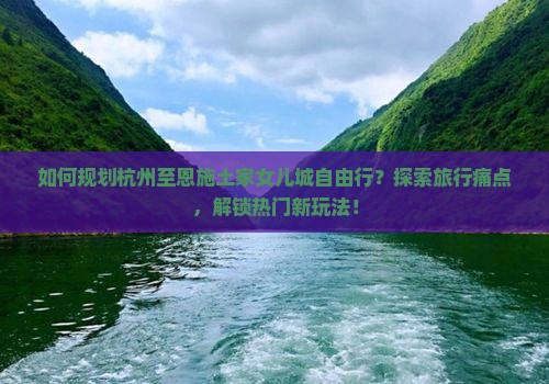 如何规划杭州至恩施土家女儿城自由行？探索旅行痛点，解锁热门新玩法！