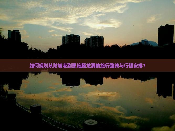 如何规划从防城港到恩施腾龙洞的旅行路线与行程安排？