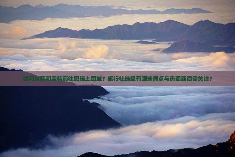 如何从呼和浩特前往恩施土司城？旅行社选择有哪些痛点与热词新词需关注？
