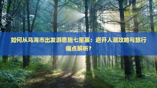 如何从乌海市出发游恩施七星寨：避开人潮攻略与旅行痛点解析？
