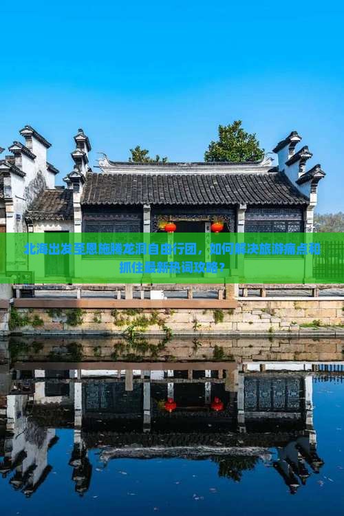 北海出发至恩施腾龙洞自由行团，如何解决旅游痛点和抓住最新热词攻略？