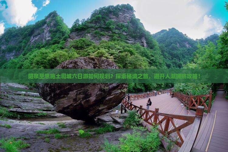 阳泉至恩施土司城六日游如何规划？探索秘境之旅，避开人潮拥挤攻略！