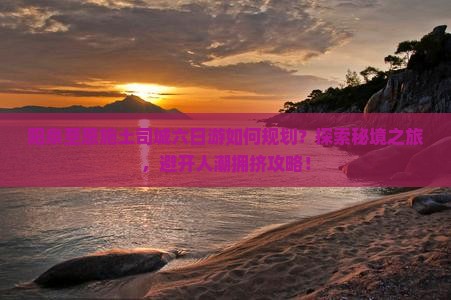阳泉至恩施土司城六日游如何规划？探索秘境之旅，避开人潮拥挤攻略！