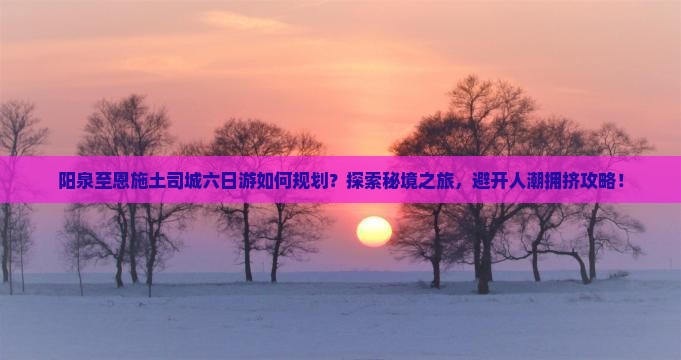 阳泉至恩施土司城六日游如何规划？探索秘境之旅，避开人潮拥挤攻略！