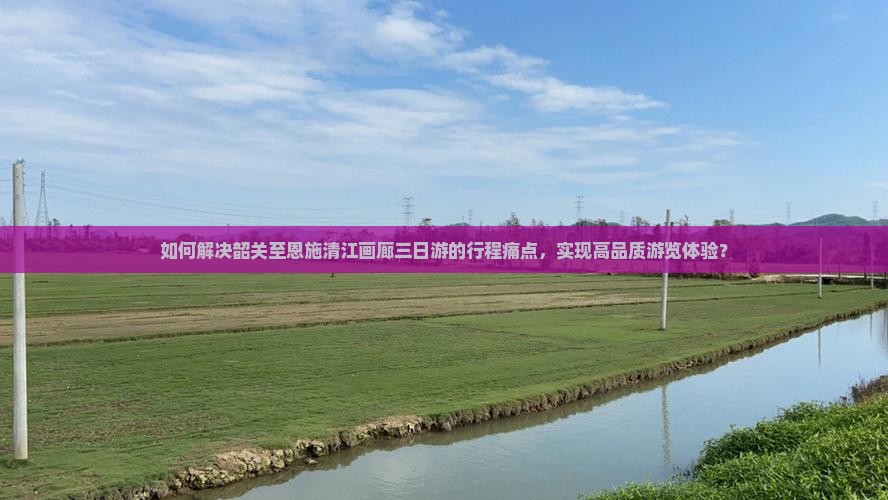 如何解决韶关至恩施清江画廊三日游的行程痛点，实现高品质游览体验？