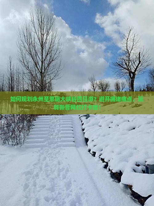 如何规划永州至恩施大峡谷四日游？避开拥堵痛点，玩转新晋网红打卡地！