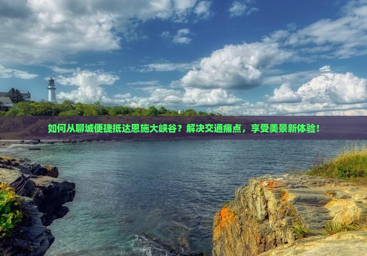 如何从聊城便捷抵达恩施大峡谷？解决交通痛点，享受美景新体验！