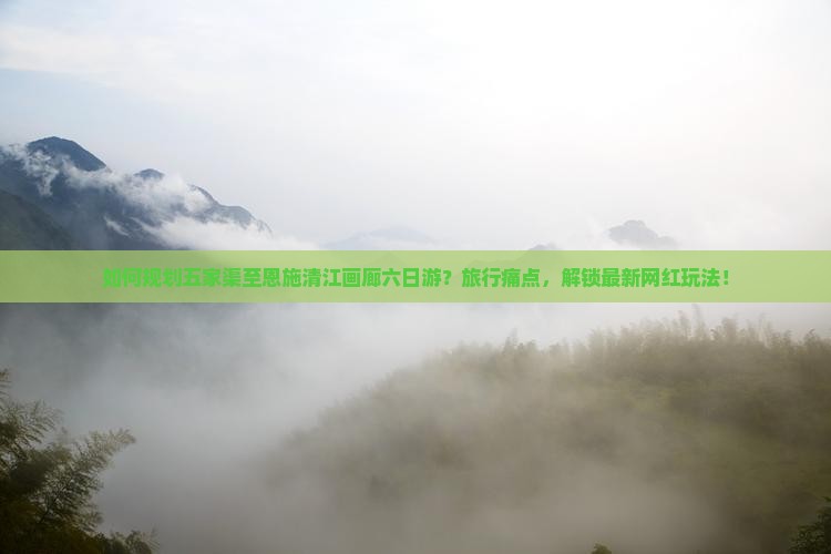 如何规划五家渠至恩施清江画廊六日游？旅行痛点，解锁最新网红玩法！