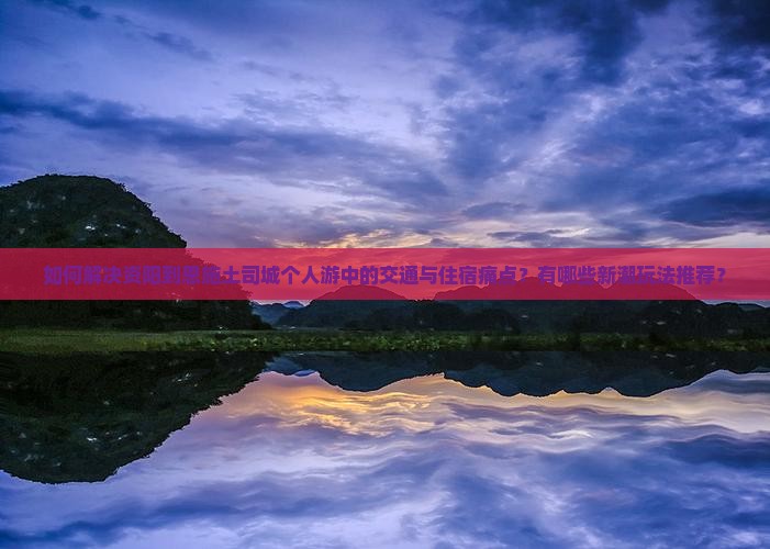 如何解决资阳到恩施土司城个人游中的交通与住宿痛点？有哪些新潮玩法推荐？
