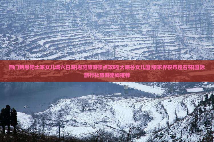 荆门到恩施土家女儿城六日游|恩施旅游景点攻略|大峡谷女儿国|张家界梭布垭石林|国际旅行社旅游路线推荐