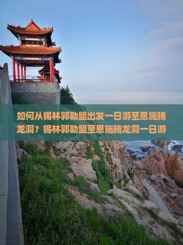 如何从锡林郭勒盟出发一日游至恩施腾龙洞？锡林郭勒盟至恩施腾龙洞一日游攻略与交通方式详解
