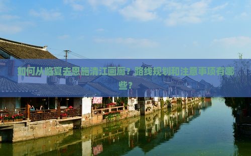 如何从临夏去恩施清江画廊？路线规划和注意事项有哪些？