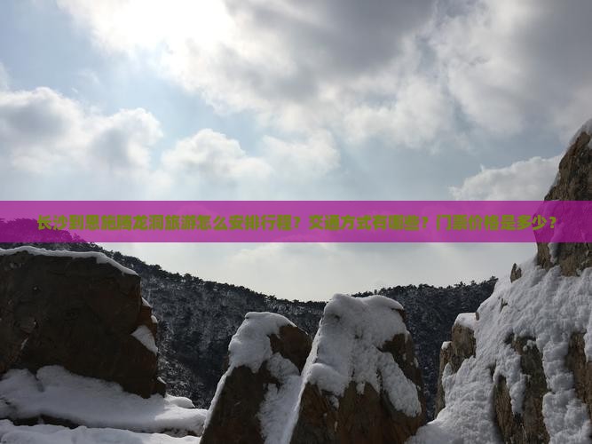 长沙到恩施腾龙洞旅游怎么安排行程？交通方式有哪些？门票价格是多少？