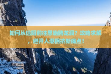 如何从信阳前往恩施腾龙洞？攻略求解，避开人潮拥挤新痛点！