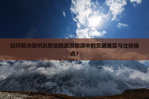 如何解决潮州到恩施腾龙洞旅游中的交通难题与住宿痛点？