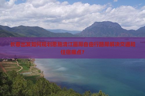 长春出发如何规划恩施清江画廊自由行路犀解决交通和住宿痛点？
