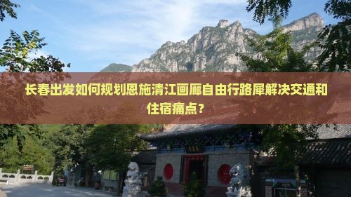 长春出发如何规划恩施清江画廊自由行路犀解决交通和住宿痛点？