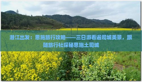 潜江出发：恩施旅行攻略——三日游看遍司城美景，跟随旅行社探秘恩施土司城