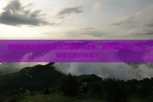 如何规划上海至恩施清江画廊七日游，避开旅行痛点，享柿浸式旅行体验？