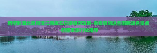 鹤壁到湖北恩施清江画廊五日游旅游攻略-看看恩施这些国际知名景点-鹤壁某旅行社推荐