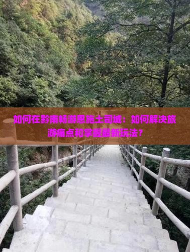 如何在黔南畅游恩施土司城：如何解决旅游痛点和掌握最新玩法？