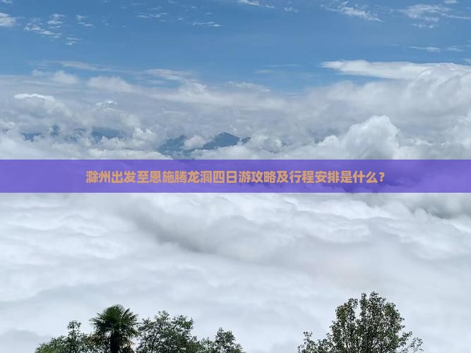 滁州出发至恩施腾龙洞四日游攻略及行程安排是什么？