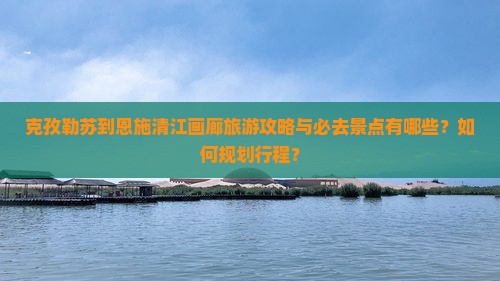 克孜勒苏到恩施清江画廊旅游攻略与必去景点有哪些？如何规划行程？