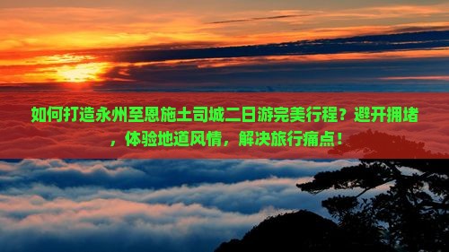 如何打造永州至恩施土司城二日游完美行程？避开拥堵，体验地道风情，解决旅行痛点！