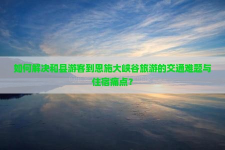 如何解决和县游客到恩施大峡谷旅游的交通难题与住宿痛点？
