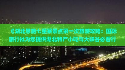 《湖北恩施七星寨景点第一次旅游攻略：国际旅行社为您提供湖北特产小吃与大峡谷必看行程信息》