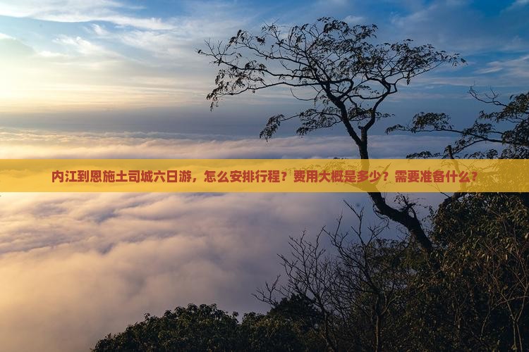 内江到恩施土司城六日游，怎么安排行程？费用大概是多少？需要准备什么？
