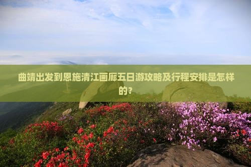 曲靖出发到恩施清江画廊五日游攻略及行程安排是怎样的？