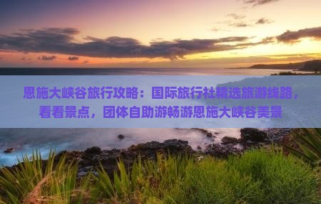 恩施大峡谷旅行攻略：国际旅行社精选旅游线路，看看景点，团体自助游畅游恩施大峡谷美景