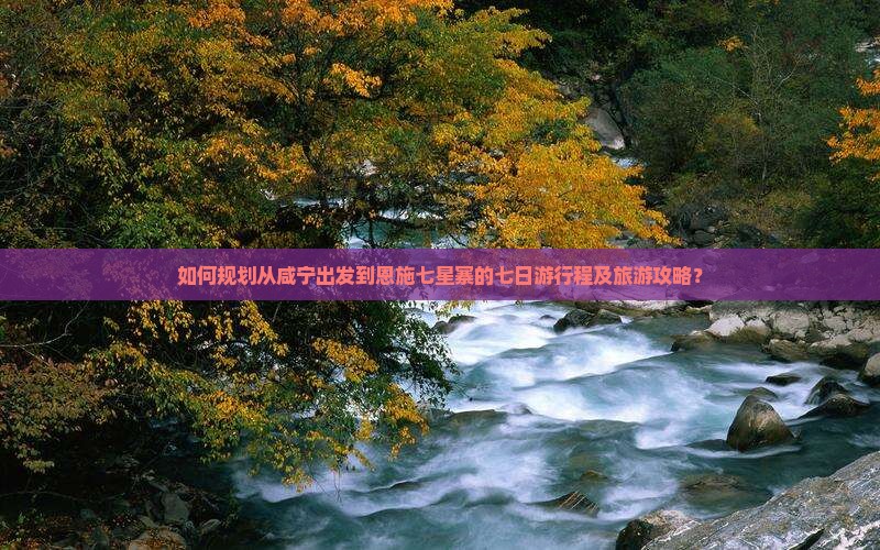 如何规划从咸宁出发到恩施七星寨的七日游行程及旅游攻略？